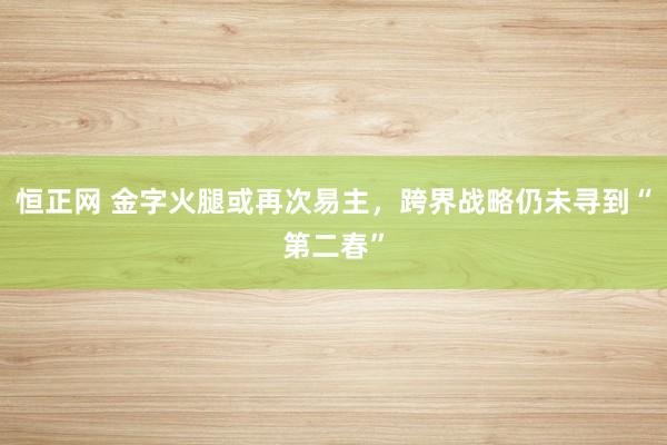 恒正网 金字火腿或再次易主，跨界战略仍未寻到“第二春”