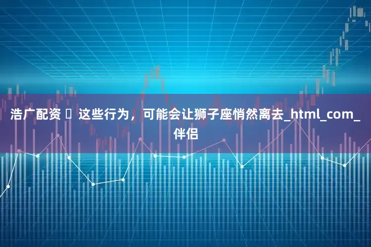 浩广配资 ‌这些行为，可能会让狮子座悄然离去_html_com_伴侣