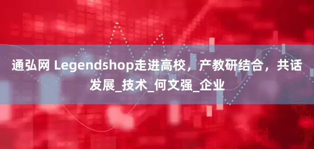 通弘网 Legendshop走进高校，产教研结合，共话发展_技术_何文强_企业
