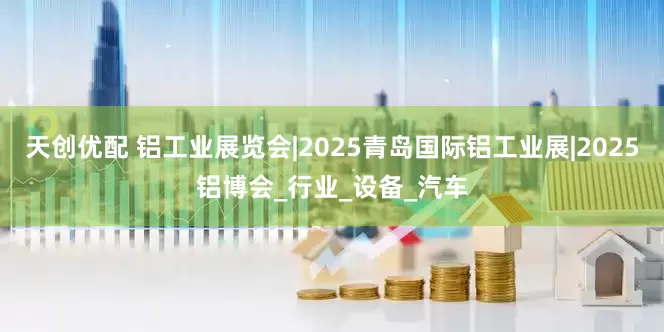 天创优配 铝工业展览会|2025青岛国际铝工业展|2025铝博会_行业_设备_汽车