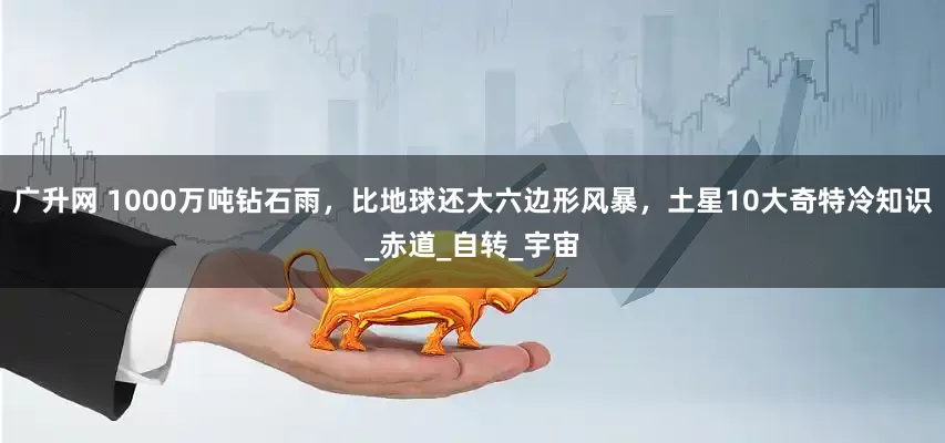 广升网 1000万吨钻石雨，比地球还大六边形风暴，土星10大奇特冷知识_赤道_自转_宇宙