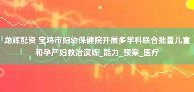 龙辉配资 宝鸡市妇幼保健院开展多学科联合批量儿童和孕产妇救治演练_能力_预案_医疗