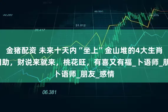 金猪配资 未来十天内“坐上”金山堆的4大生肖，贵人相助，财说来就来，桃花旺，有喜又有福_卜语师_朋友_感情