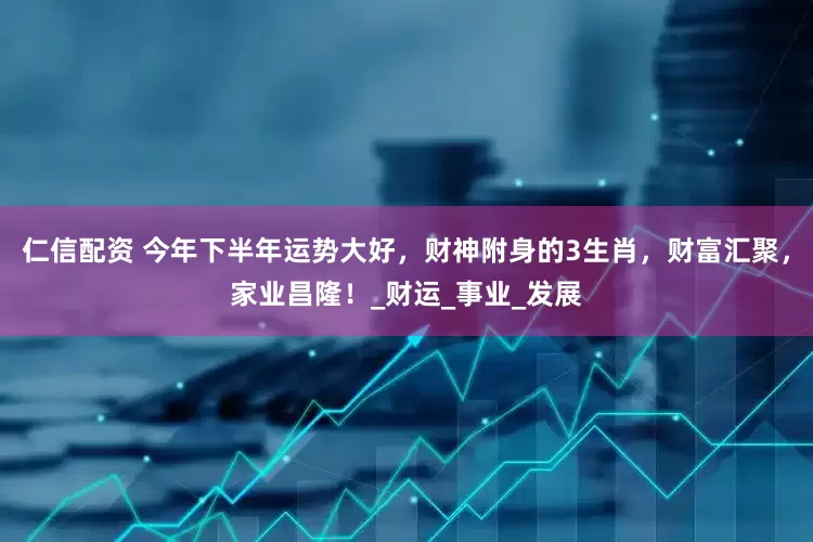 仁信配资 今年下半年运势大好，财神附身的3生肖，财富汇聚，家业昌隆！_财运_事业_发展