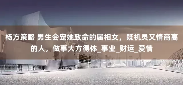 杨方策略 男生会宠她致命的属相女，既机灵又情商高的人，做事大方得体_事业_财运_爱情