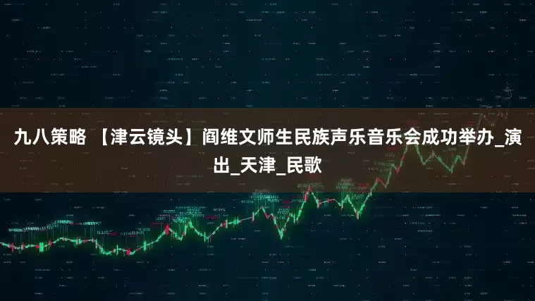 九八策略 【津云镜头】阎维文师生民族声乐音乐会成功举办_演出_天津_民歌