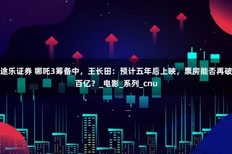 途乐证券 哪吒3筹备中，王长田：预计五年后上映，票房能否再破百亿？_电影_系列_cnu