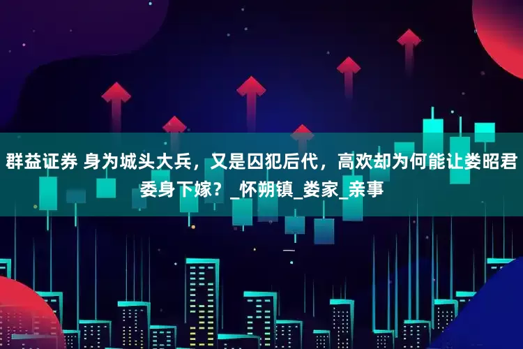 群益证券 身为城头大兵，又是囚犯后代，高欢却为何能让娄昭君委身下嫁？_怀朔镇_娄家_亲事