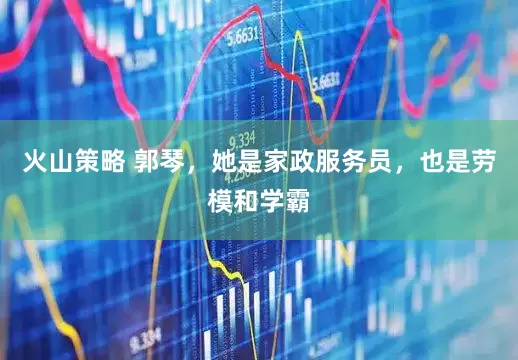火山策略 郭琴，她是家政服务员，也是劳模和学霸