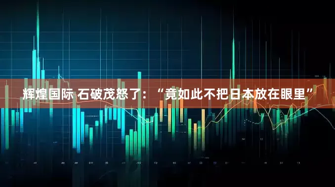 辉煌国际 石破茂怒了：“竟如此不把日本放在眼里”