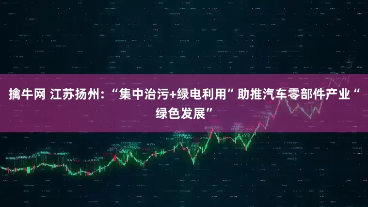 擒牛网 江苏扬州: “集中治污+绿电利用”助推汽车零部件产业“绿色发展”