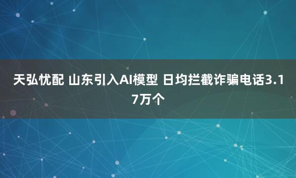 天弘忧配 山东引入AI模型 日均拦截诈骗电话3.17万个