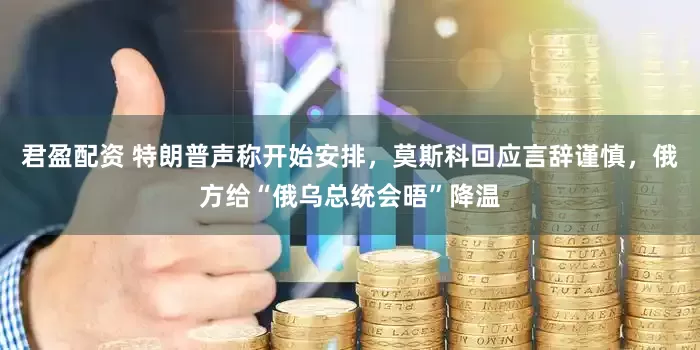 君盈配资 特朗普声称开始安排，莫斯科回应言辞谨慎，俄方给“俄乌总统会晤”降温