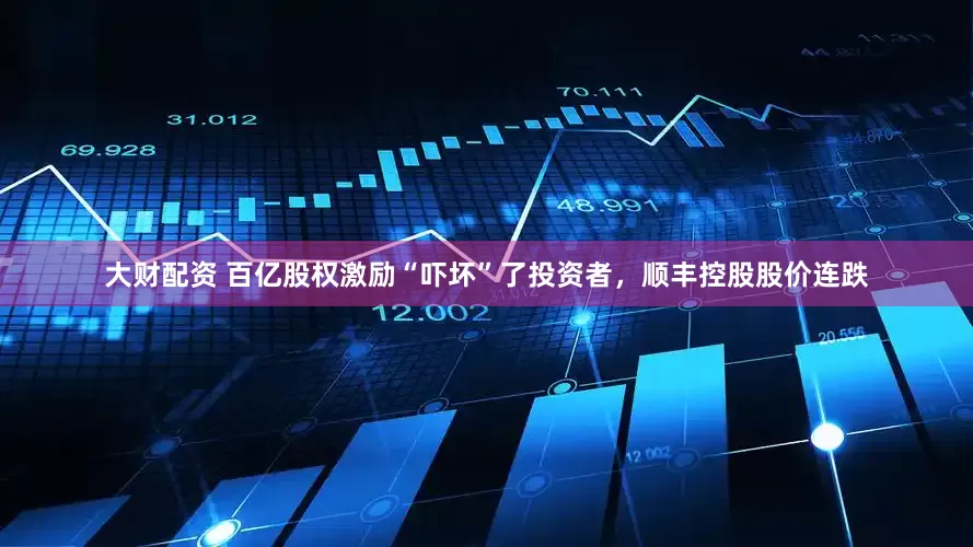 大财配资 百亿股权激励“吓坏”了投资者，顺丰控股股价连跌