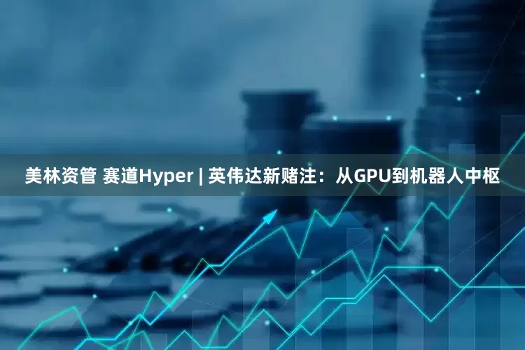 美林资管 赛道Hyper | 英伟达新赌注：从GPU到机器人中枢