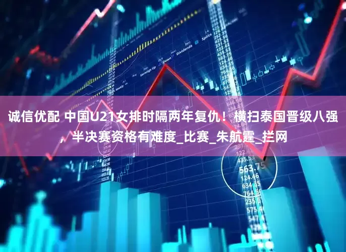 诚信优配 中国U21女排时隔两年复仇！横扫泰国晋级八强，半决赛资格有难度_比赛_朱航霆_拦网
