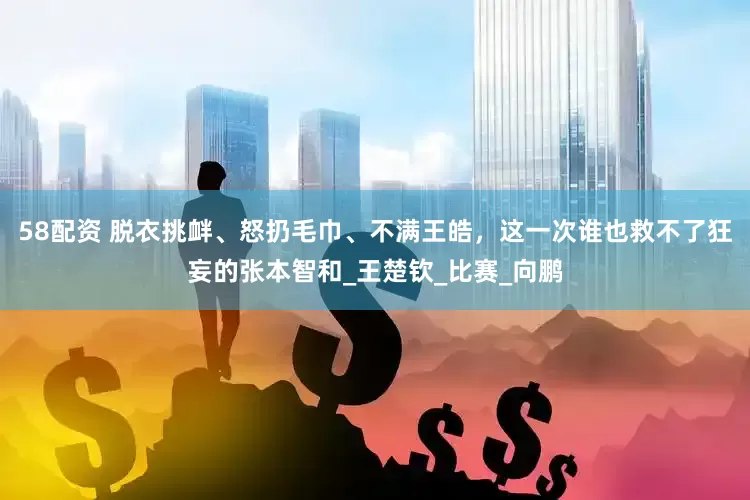 58配资 脱衣挑衅、怒扔毛巾、不满王皓，这一次谁也救不了狂妄的张本智和_王楚钦_比赛_向鹏