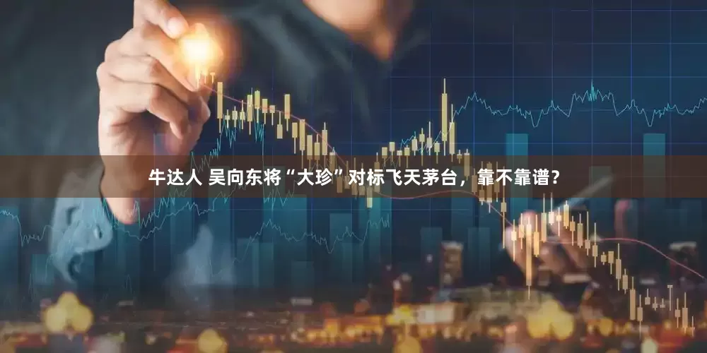 牛达人 吴向东将“大珍”对标飞天茅台，靠不靠谱？