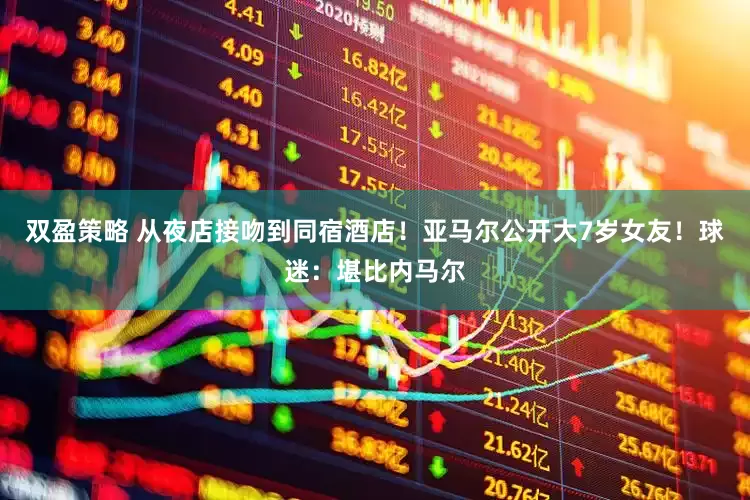 双盈策略 从夜店接吻到同宿酒店！亚马尔公开大7岁女友！球迷：堪比内马尔