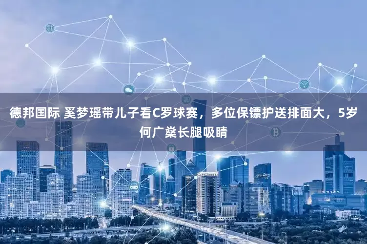 德邦国际 奚梦瑶带儿子看C罗球赛，多位保镖护送排面大，5岁何广燊长腿吸睛