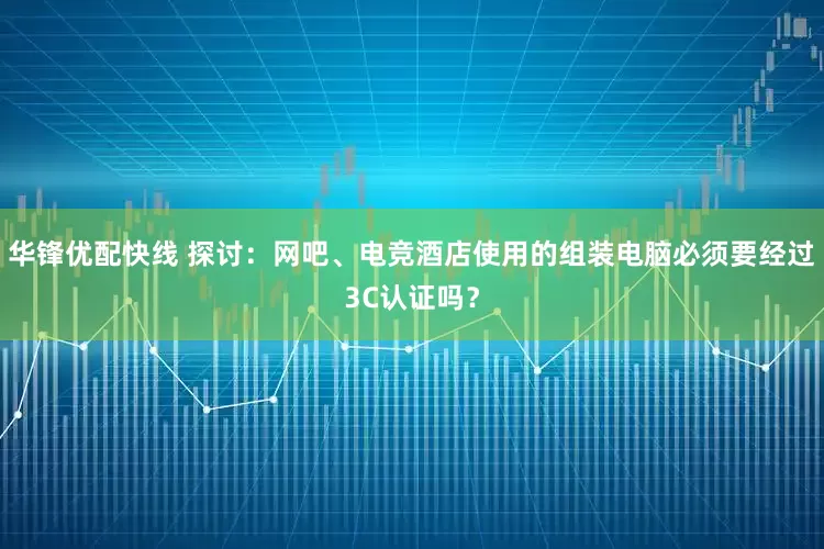 华锋优配快线 探讨：网吧、电竞酒店使用的组装电脑必须要经过3C认证吗？