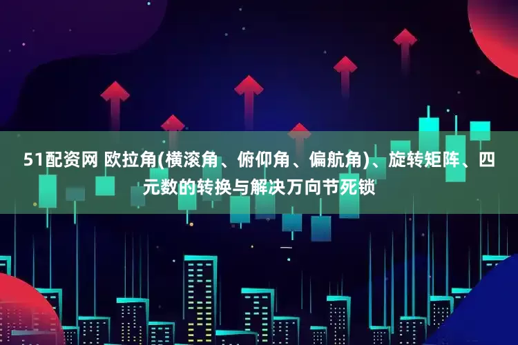 51配资网 欧拉角(横滚角、俯仰角、偏航角)、旋转矩阵、四元数的转换与解决万向节死锁