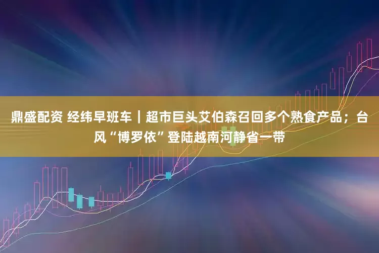鼎盛配资 经纬早班车｜超市巨头艾伯森召回多个熟食产品；台风“博罗依”登陆越南河静省一带