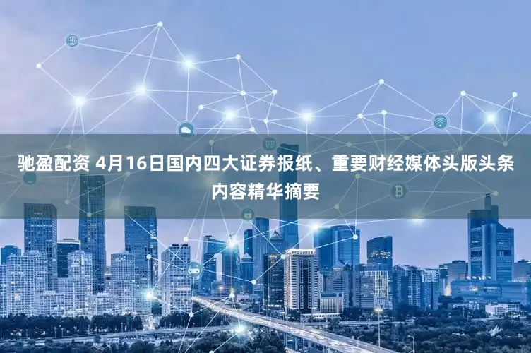 驰盈配资 4月16日国内四大证券报纸、重要财经媒体头版头条内容精华摘要