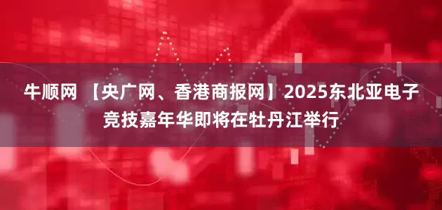 牛顺网 【央广网、香港商报网】2025东北亚电子竞技嘉年华即将在牡丹江举行