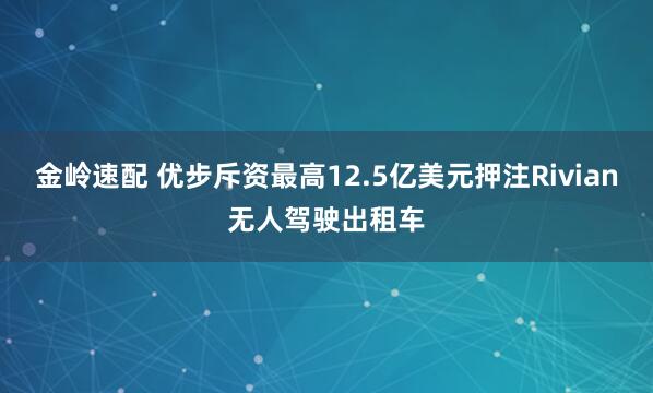 金岭速配 优步斥资最高12.5亿美元押注Rivian无人驾驶出租车