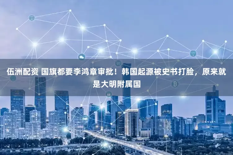 伍洲配资 国旗都要李鸿章审批！韩国起源被史书打脸，原来就是大明附属国
