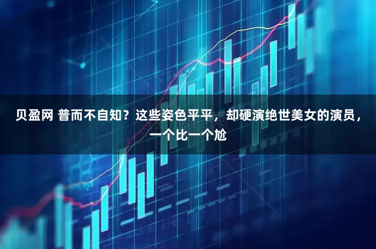 贝盈网 普而不自知？这些姿色平平，却硬演绝世美女的演员，一个比一个尬